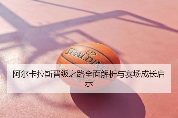 阿尔卡拉斯晋级之路全面解析与赛场成长启示