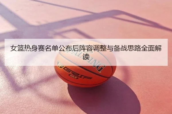 女篮热身赛名单公布后阵容调整与备战思路全面解读