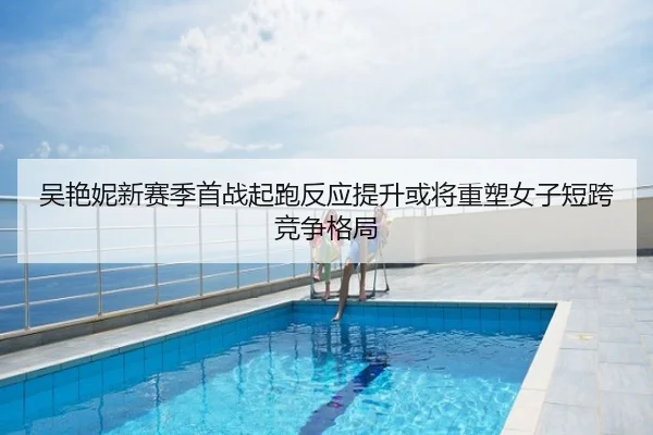 吴艳妮新赛季首战起跑反应提升或将重塑女子短跨竞争格局
