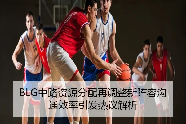 BLG中路资源分配再调整新阵容沟通效率引发热议解析